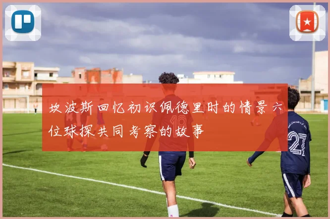 坎波斯回忆初识佩德里时的情景六位球探共同考察的故事