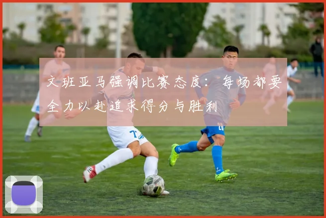 文班亚马强调比赛态度：每场都要全力以赴追求得分与胜利