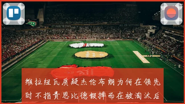 维拉纽瓦质疑杰伦布朗为何在领先时不指责恩比德假摔而在被淘汰后才发声