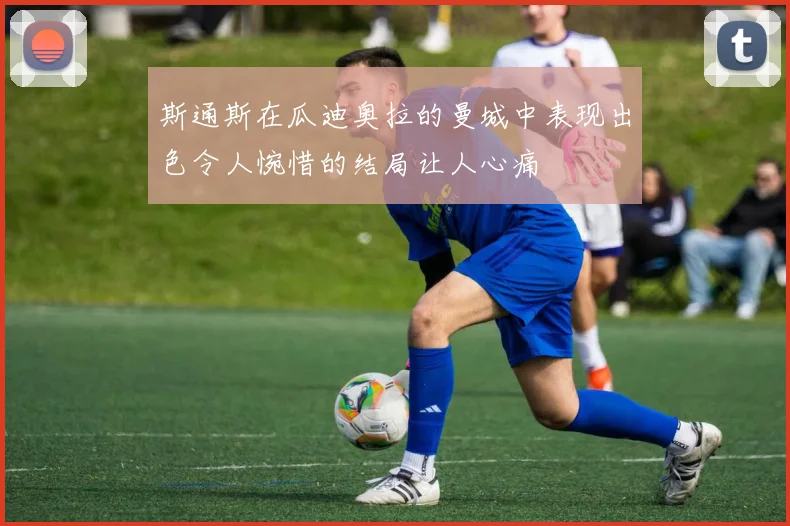 斯通斯在瓜迪奥拉的曼城中表现出色令人惋惜的结局让人心痛