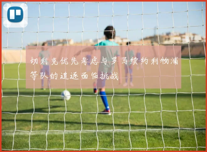 切利克优先考虑与罗马续约利物浦等队的追逐面临挑战