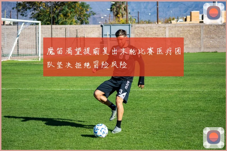 魔笛渴望提前复出末轮比赛医疗团队坚决拒绝冒险风险