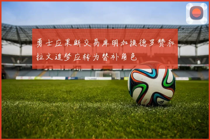 勇士应果断交易库明加换德罗赞和拉文追梦应转为替补角色
