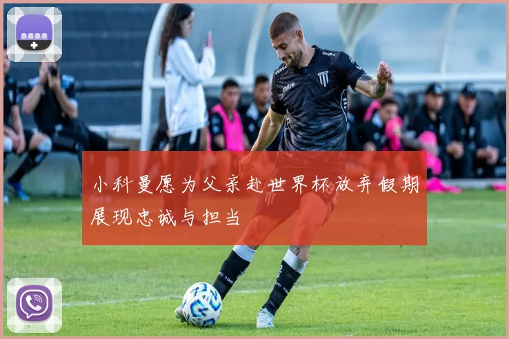 小科曼愿为父亲赴世界杯放弃假期展现忠诚与担当