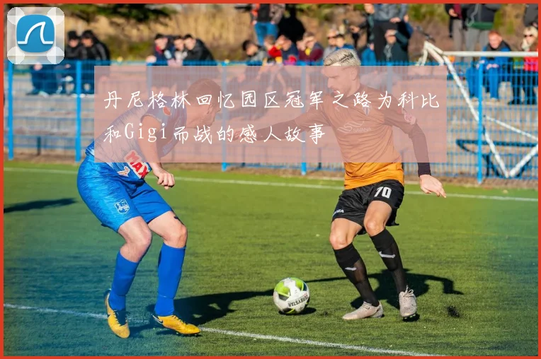 丹尼格林回忆园区冠军之路为科比和Gigi而战的感人故事
