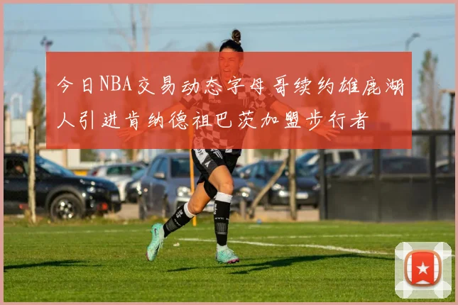 今日NBA交易动态字母哥续约雄鹿湖人引进肯纳德祖巴茨加盟步行者