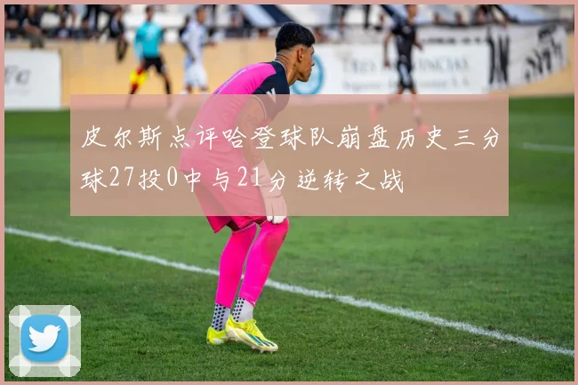 皮尔斯点评哈登球队崩盘历史三分球27投0中与21分逆转之战