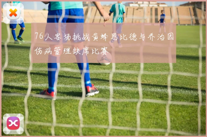76人客场挑战黄蜂恩比德与乔治因伤病管理缺席比赛