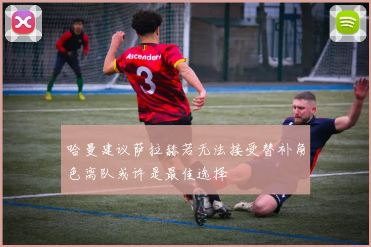 哈曼建议萨拉赫若无法接受替补角色离队或许是最佳选择