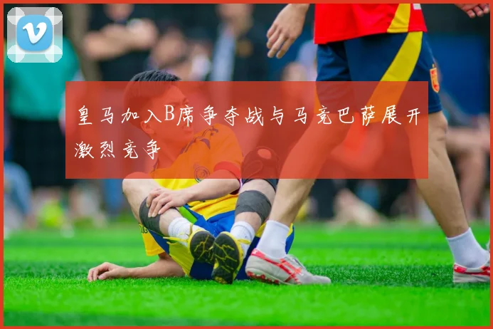 皇马加入B席争夺战与马竞巴萨展开激烈竞争