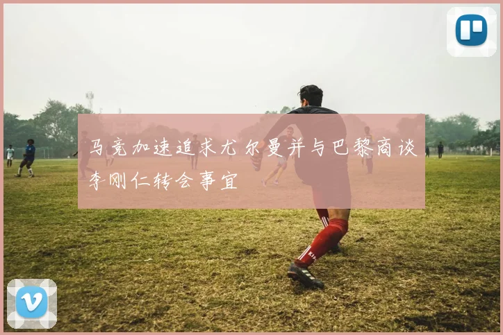 马竞加速追求尤尔曼并与巴黎商谈李刚仁转会事宜
