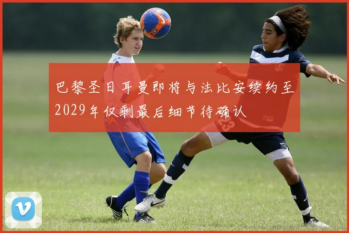 巴黎圣日耳曼即将与法比安续约至2029年仅剩最后细节待确认
